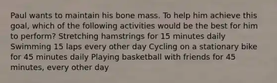 Paul wants to maintain his bone mass. To help him achieve this goal, which of the following activities would be the best for him to perform? Stretching hamstrings for 15 minutes daily Swimming 15 laps every other day Cycling on a stationary bike for 45 minutes daily Playing basketball with friends for 45 minutes, every other day