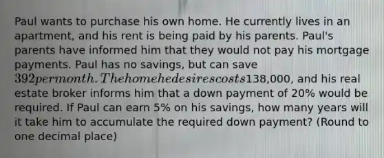 Paul wants to purchase his own home. He currently lives in an​ apartment, and his rent is being paid by his parents.​ Paul's parents have informed him that they would not pay his mortgage payments. Paul has no​ savings, but can save 392 per month. The home he desires costs ​138,000​, and his real estate broker informs him that a down payment of 20​% would be required. If Paul can earn 5​% on his​ savings, how many years will it take him to accumulate the required down​ payment? (Round to one decimal place)