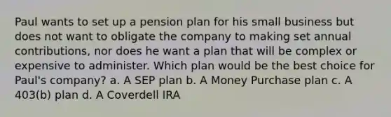 Paul wants to set up a pension plan for his small business but does not want to obligate the company to making set annual contributions, nor does he want a plan that will be complex or expensive to administer. Which plan would be the best choice for Paul's company? a. A SEP plan b. A Money Purchase plan c. A 403(b) plan d. A Coverdell IRA