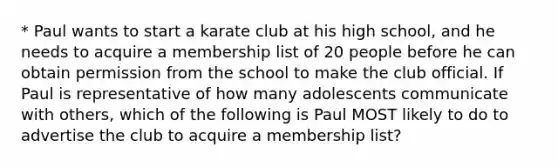 * Paul wants to start a karate club at his high school, and he needs to acquire a membership list of 20 people before he can obtain permission from the school to make the club official. If Paul is representative of how many adolescents communicate with others, which of the following is Paul MOST likely to do to advertise the club to acquire a membership list?