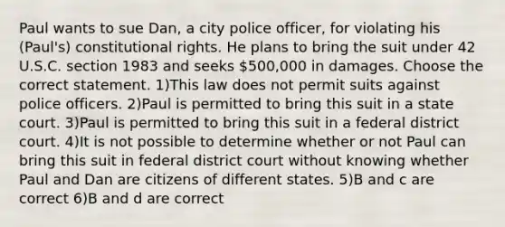 Paul wants to sue Dan, a city police officer, for violating his (Paul's) constitutional rights. He plans to bring the suit under 42 U.S.C. section 1983 and seeks 500,000 in damages. Choose the correct statement. 1)This law does not permit suits against police officers. 2)Paul is permitted to bring this suit in a state court. 3)Paul is permitted to bring this suit in a federal district court. 4)It is not possible to determine whether or not Paul can bring this suit in federal district court without knowing whether Paul and Dan are citizens of different states. 5)B and c are correct 6)B and d are correct