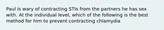 Paul is wary of contracting STIs from the partners he has sex with. At the individual level, which of the following is the best method for him to prevent contracting chlamydia