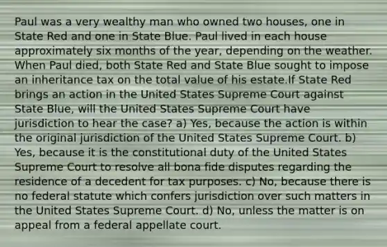 Paul was a very wealthy man who owned two houses, one in State Red and one in State Blue. Paul lived in each house approximately six <a href='https://www.questionai.com/knowledge/k6uMIXnU6l-months-of-the-year' class='anchor-knowledge'>months of the year</a>, depending on the weather. When Paul died, both State Red and State Blue sought to impose an inheritance tax on the total value of his estate.If State Red brings an action in the United States Supreme Court against State Blue, will the United States Supreme Court have jurisdiction to hear the case? a) Yes, because the action is within the original jurisdiction of the United States Supreme Court. b) Yes, because it is the constitutional duty of the United States Supreme Court to resolve all bona fide disputes regarding the residence of a decedent for tax purposes. c) No, because there is no federal statute which confers jurisdiction over such matters in the United States Supreme Court. d) No, unless the matter is on appeal from a federal appellate court.