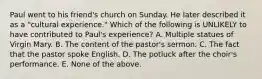 Paul went to his friend's church on Sunday. He later described it as a "cultural experience." Which of the following is UNLIKELY to have contributed to Paul's experience? A. Multiple statues of Virgin Mary. B. The content of the pastor's sermon. C. The fact that the pastor spoke English. D. The potluck after the choir's performance. E. None of the above.