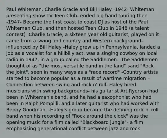 Paul Whiteman, Charlie Gracie and Bill Haley -1942- Whiteman presenting show TV Teen Club- ended big band touring then -1947- Became the first coast to coast DJ as host of the Paul Whiteman Club, and then hosted Teen Club in 1948 (a talent contest) -Charlie Gracie, a sixteen year old guitarist, played on it- came from a swing and country and Western background- influenced by Bill Haley -Haley grew up in Pennsylvania, landed a job as a vocalist for a hillbilly act, was a singing cowboy on local radio in 1947, in a group called the Saddlemen. -The Saddlemen thought of as "the most versatile band in the land" sand "Rock the Joint", seen in many ways as a "race record" -Country artists started to become popular as a result of wartime migration -Connection between swing and rock n' roll- Haley hired musicians with swing backgrounds- his guitarist Art Ryerson had been in Whiteman's band, and he had a saxophonist who had been in Ralph Pompilli, and a later guitarist who had worked with Benny Goodman. -Haley's group became the defining rock n' roll band when his recording of "Rock around the clock" was the opening music for a film called "Blackboard jungle"- a film emphasising generational conflict between jazz and rock