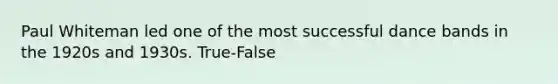 Paul Whiteman led one of the most successful dance bands in the 1920s and 1930s. True-False