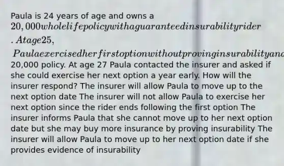 Paula is 24 years of age and owns a 20,000 whole life policy with a guaranteed insurability rider. At age 25, Paula exercised her first option without proving insurability and purchased another20,000 policy. At age 27 Paula contacted the insurer and asked if she could exercise her next option a year early. How will the insurer respond? The insurer will allow Paula to move up to the next option date The insurer will not allow Paula to exercise her next option since the rider ends following the first option The insurer informs Paula that she cannot move up to her next option date but she may buy more insurance by proving insurability The insurer will allow Paula to move up to her next option date if she provides evidence of insurability