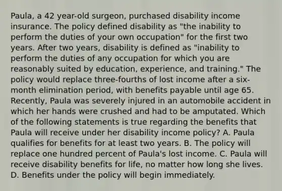 Paula, a 42 year-old surgeon, purchased disability income insurance. The policy defined disability as "the inability to perform the duties of your own occupation" for the first two years. After two years, disability is defined as "inability to perform the duties of any occupation for which you are reasonably suited by education, experience, and training." The policy would replace three-fourths of lost income after a six-month elimination period, with benefits payable until age 65. Recently, Paula was severely injured in an automobile accident in which her hands were crushed and had to be amputated. Which of the following statements is true regarding the benefits that Paula will receive under her disability income policy? A. Paula qualifies for benefits for at least two years. B. The policy will replace one hundred percent of Paula's lost income. C. Paula will receive disability benefits for life, no matter how long she lives. D. Benefits under the policy will begin immediately.