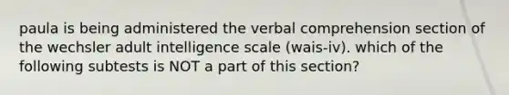 paula is being administered the verbal comprehension section of the wechsler adult intelligence scale (wais-iv). which of the following subtests is NOT a part of this section?