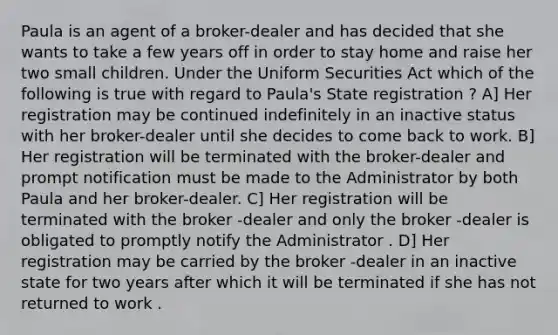 Paula is an agent of a broker-dealer and has decided that she wants to take a few years off in order to stay home and raise her two small children. Under the Uniform Securities Act which of the following is true with regard to Paula's State registration ? A] Her registration may be continued indefinitely in an inactive status with her broker-dealer until she decides to come back to work. B] Her registration will be terminated with the broker-dealer and prompt notification must be made to the Administrator by both Paula and her broker-dealer. C] Her registration will be terminated with the broker -dealer and only the broker -dealer is obligated to promptly notify the Administrator . D] Her registration may be carried by the broker -dealer in an inactive state for two years after which it will be terminated if she has not returned to work .