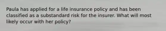 Paula has applied for a life insurance policy and has been classified as a substandard risk for the insurer. What will most likely occur with her policy?