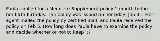 Paula applied for a Medicare Supplement policy 1 month before her 65th birthday. The policy was issued on her bday, Jan 31. Her agent mailed the policy by certified mail, and Paula received the policy on Feb 5. How long does Paula have to examine the policy and decide whether or not to keep it?