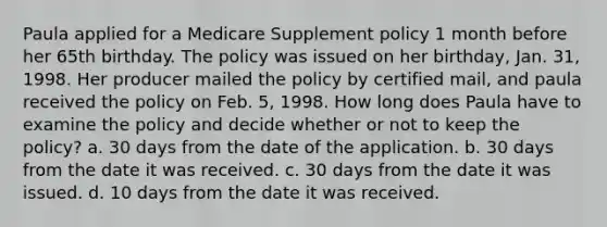 Paula applied for a Medicare Supplement policy 1 month before her 65th birthday. The policy was issued on her birthday, Jan. 31, 1998. Her producer mailed the policy by certified mail, and paula received the policy on Feb. 5, 1998. How long does Paula have to examine the policy and decide whether or not to keep the policy? a. 30 days from the date of the application. b. 30 days from the date it was received. c. 30 days from the date it was issued. d. 10 days from the date it was received.