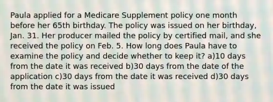 Paula applied for a Medicare Supplement policy one month before her 65th birthday. The policy was issued on her birthday, Jan. 31. Her producer mailed the policy by certified mail, and she received the policy on Feb. 5. How long does Paula have to examine the policy and decide whether to keep it? a)10 days from the date it was received b)30 days from the date of the application c)30 days from the date it was received d)30 days from the date it was issued