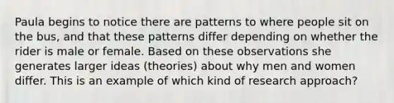 Paula begins to notice there are patterns to where people sit on the bus, and that these patterns differ depending on whether the rider is male or female. Based on these observations she generates larger ideas (theories) about why men and women differ. This is an example of which kind of research approach?