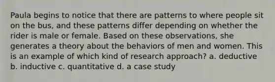 Paula begins to notice that there are patterns to where people sit on the bus, and these patterns differ depending on whether the rider is male or female. Based on these observations, she generates a theory about the behaviors of men and women. This is an example of which kind of research approach? a. deductive b. inductive c. quantitative d. a case study