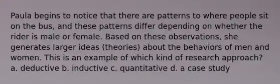 Paula begins to notice that there are patterns to where people sit on the bus, and these patterns differ depending on whether the rider is male or female. Based on these observations, she generates larger ideas (theories) about the behaviors of men and women. This is an example of which kind of research approach? a. deductive b. inductive c. quantitative d. a case study