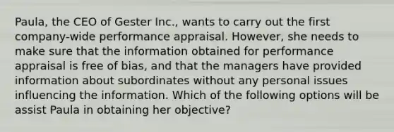 Paula, the CEO of Gester Inc., wants to carry out the first company-wide performance appraisal. However, she needs to make sure that the information obtained for performance appraisal is free of bias, and that the managers have provided information about subordinates without any personal issues influencing the information. Which of the following options will be assist Paula in obtaining her objective?