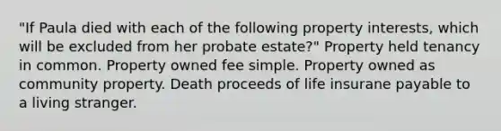 "If Paula died with each of the following property interests, which will be excluded from her probate estate?" Property held tenancy in common. Property owned fee simple. Property owned as community property. Death proceeds of life insurane payable to a living stranger.