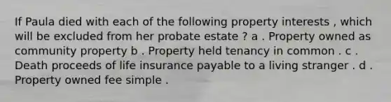 If Paula died with each of the following property interests , which will be excluded from her probate estate ? a . Property owned as community property b . Property held tenancy in common . c . Death proceeds of life insurance payable to a living stranger . d . Property owned fee simple .