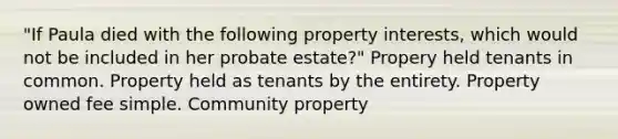 "If Paula died with the following property interests, which would not be included in her probate estate?" Propery held tenants in common. Property held as tenants by the entirety. Property owned fee simple. Community property