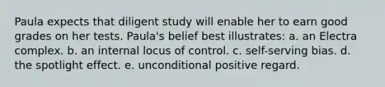 Paula expects that diligent study will enable her to earn good grades on her tests. Paula's belief best illustrates: a. an Electra complex. b. an internal locus of control. c. self-serving bias. d. the spotlight effect. e. unconditional positive regard.