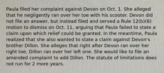 Paula filed her complaint against Devon on Oct. 1. She alleged that he negligently ran over her toe with his scooter. Devon did not file an answer, but instead filed and served a Rule 12(b)(6) motion to dismiss on Oct. 11, arguing that Paula failed to state a claim upon which relief could be granted. In the meantime, Paula realized that she also wanted to state a claim against Devon's brother Dillon. She alleges that right after Devon ran over her right toe, Dillon ran over her left one. She would like to file an amended complaint to add Dillon. The statute of limitations does not run for 2 more years.