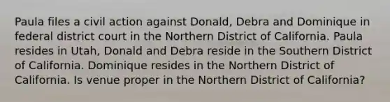 Paula files a civil action against Donald, Debra and Dominique in federal district court in the Northern District of California. Paula resides in Utah, Donald and Debra reside in the Southern District of California. Dominique resides in the Northern District of California. Is venue proper in the Northern District of California?