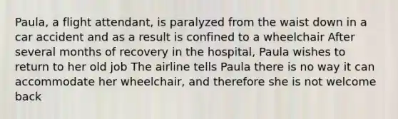 Paula, a flight attendant, is paralyzed from the waist down in a car accident and as a result is confined to a wheelchair After several months of recovery in the hospital, Paula wishes to return to her old job The airline tells Paula there is no way it can accommodate her wheelchair, and therefore she is not welcome back