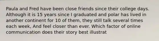 Paula and Fred have been close friends since their college days. Although it is 15 years since I graduated and polar has lived in another continent for 10 of them, they still talk several times each week, And feel closer than ever. Which factor of online communication does their story best illustrat