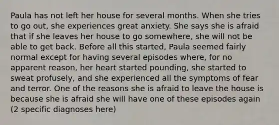 Paula has not left her house for several months. When she tries to go out, she experiences great anxiety. She says she is afraid that if she leaves her house to go somewhere, she will not be able to get back. Before all this started, Paula seemed fairly normal except for having several episodes where, for no apparent reason, her heart started pounding, she started to sweat profusely, and she experienced all the symptoms of fear and terror. One of the reasons she is afraid to leave the house is because she is afraid she will have one of these episodes again (2 specific diagnoses here)