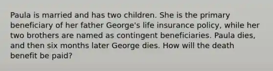 Paula is married and has two children. She is the primary beneficiary of her father George's life insurance policy, while her two brothers are named as contingent beneficiaries. Paula dies, and then six months later George dies. How will the death benefit be paid?