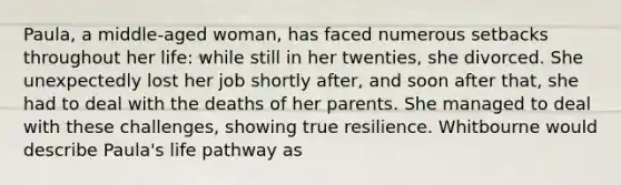 Paula, a middle-aged woman, has faced numerous setbacks throughout her life: while still in her twenties, she divorced. She unexpectedly lost her job shortly after, and soon after that, she had to deal with the deaths of her parents. She managed to deal with these challenges, showing true resilience. Whitbourne would describe Paula's life pathway as