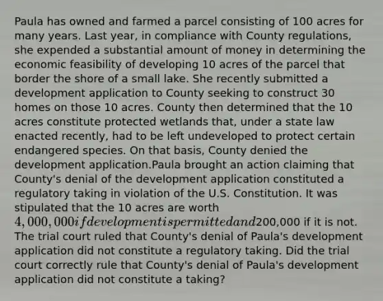 Paula has owned and farmed a parcel consisting of 100 acres for many years. Last year, in compliance with County regulations, she expended a substantial amount of money in determining the economic feasibility of developing 10 acres of the parcel that border the shore of a small lake. She recently submitted a development application to County seeking to construct 30 homes on those 10 acres. County then determined that the 10 acres constitute protected wetlands that, under a state law enacted recently, had to be left undeveloped to protect certain endangered species. On that basis, County denied the development application.Paula brought an action claiming that County's denial of the development application constituted a regulatory taking in violation of the U.S. Constitution. It was stipulated that the 10 acres are worth 4,000,000 if development is permitted and200,000 if it is not. The trial court ruled that County's denial of Paula's development application did not constitute a regulatory taking. Did the trial court correctly rule that County's denial of Paula's development application did not constitute a taking?