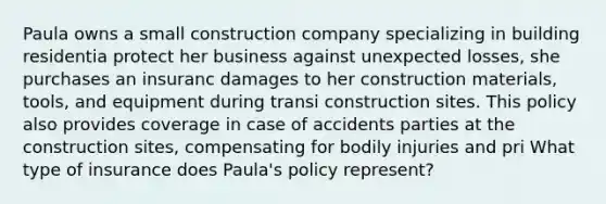 Paula owns a small construction company specializing in building residentia protect her business against unexpected losses, she purchases an insuranc damages to her construction materials, tools, and equipment during transi construction sites. This policy also provides coverage in case of accidents parties at the construction sites, compensating for bodily injuries and pri What type of insurance does Paula's policy represent?