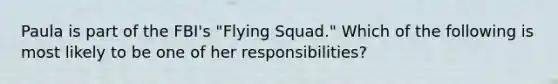 Paula is part of the FBI's "Flying Squad." Which of the following is most likely to be one of her responsibilities?