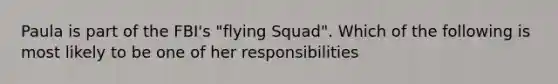 Paula is part of the FBI's "flying Squad". Which of the following is most likely to be one of her responsibilities