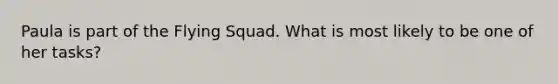 Paula is part of the Flying Squad. What is most likely to be one of her tasks?