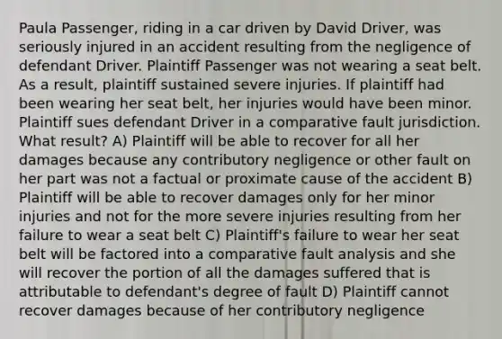 Paula Passenger, riding in a car driven by David Driver, was seriously injured in an accident resulting from the negligence of defendant Driver. Plaintiff Passenger was not wearing a seat belt. As a result, plaintiff sustained severe injuries. If plaintiff had been wearing her seat belt, her injuries would have been minor. Plaintiff sues defendant Driver in a comparative fault jurisdiction. What result? A) Plaintiff will be able to recover for all her damages because any contributory negligence or other fault on her part was not a factual or proximate cause of the accident B) Plaintiff will be able to recover damages only for her minor injuries and not for the more severe injuries resulting from her failure to wear a seat belt C) Plaintiff's failure to wear her seat belt will be factored into a comparative fault analysis and she will recover the portion of all the damages suffered that is attributable to defendant's degree of fault D) Plaintiff cannot recover damages because of her contributory negligence