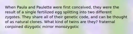 When Paula and Paulette were first conceived, they were the result of a single fertilized egg splitting into two different zygotes. They share all of their genetic code, and can be thought of as natural clones. What kind of twins are they? fraternal conjoined dizygotic mirror monozygotic