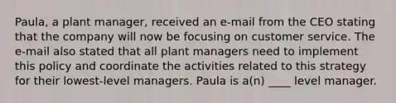 Paula, a plant manager, received an e-mail from the CEO stating that the company will now be focusing on customer service. The e-mail also stated that all plant managers need to implement this policy and coordinate the activities related to this strategy for their lowest-level managers. Paula is a(n) ____ level manager.