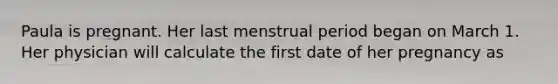 Paula is pregnant. Her last menstrual period began on March 1. Her physician will calculate the first date of her pregnancy as