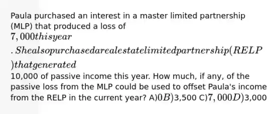 Paula purchased an interest in a master limited partnership (MLP) that produced a loss of 7,000 this year. She also purchased a real estate limited partnership (RELP) that generated10,000 of passive income this year. How much, if any, of the passive loss from the MLP could be used to offset Paula's income from the RELP in the current year? A)0 B)3,500 C)7,000 D)3,000