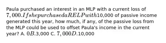 Paula purchased an interest in an MLP with a current loss of 7,000. If she purchased a RELP with10,000 of passive income generated this year, how much, if any, of the passive loss from the MLP could be used to offset Paula's income in the current year? A. 0 B.3,000 C. 7,000 D.10,000