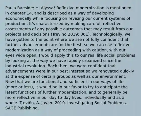 Paula Raeside: Hi Alyssa! Reflexive modernization is mentioned in chapter 14, and is described as a way of developing economically while focusing on revising our current systems of production. It's characterized by making careful, reflective assessments of any possible outcomes that may result from our projects and decisions (Trevino 2019: 361). Technologically, we have gotten to the point where we are not fully confident that further advancements are for the best, so we can use reflexive modernization as a way of proceeding with caution, with our eyes wide open. I would apply this to our real life social problems by looking at the way we have rapidly urbanized since the industrial revolution. Back then, we were confident that advancements were in our best interest so we renovated quickly at the expense of certain groups as well as our environment. Now that we are functional and sufficient in our ways of life (more or less), it would be in our favor to try to anticipate the latent functions of further modernization, and to generally be more reflective in our day-to-day lives, individually and as a whole. Treviño, A. Javier. 2019. Investigating Social Problems. SAGE Publishing.