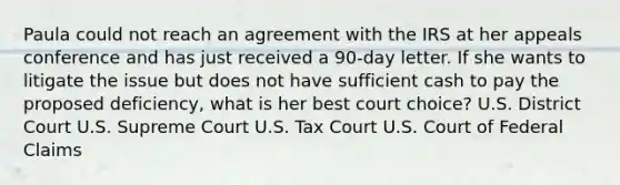 Paula could not reach an agreement with the IRS at her appeals conference and has just received a 90-day letter. If she wants to litigate the issue but does not have sufficient cash to pay the proposed deficiency, what is her best court choice? U.S. District Court U.S. Supreme Court U.S. Tax Court U.S. Court of Federal Claims