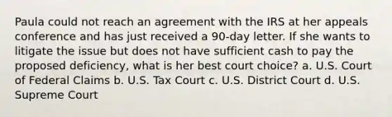 Paula could not reach an agreement with the IRS at her appeals conference and has just received a 90-day letter. If she wants to litigate the issue but does not have sufficient cash to pay the proposed deficiency, what is her best court choice? a. U.S. Court of Federal Claims b. U.S. Tax Court c. U.S. District Court d. U.S. Supreme Court