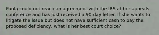 Paula could not reach an agreement with the IRS at her appeals conference and has just received a 90-day letter. If she wants to litigate the issue but does not have sufficient cash to pay the proposed deficiency, what is her best court choice?