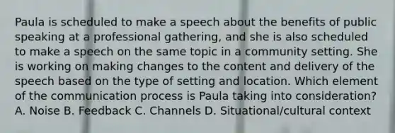 Paula is scheduled to make a speech about the benefits of public speaking at a professional gathering, and she is also scheduled to make a speech on the same topic in a community setting. She is working on making changes to the content and delivery of the speech based on the type of setting and location. Which element of the communication process is Paula taking into consideration? A. Noise B. Feedback C. Channels D. Situational/cultural context