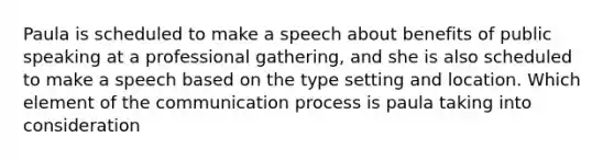 Paula is scheduled to make a speech about benefits of public speaking at a professional gathering, and she is also scheduled to make a speech based on the type setting and location. Which element of the communication process is paula taking into consideration